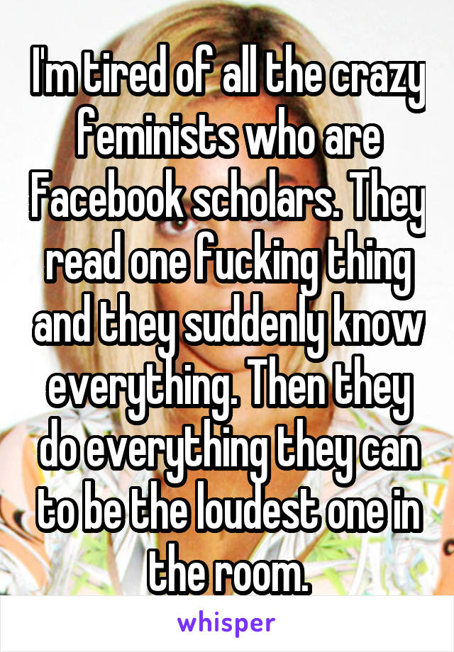 I'm tired of all the crazy feminists who are Facebook scholars. They read one fucking thing and they suddenly know everything. Then they do everything they can to be the loudest one in the room.