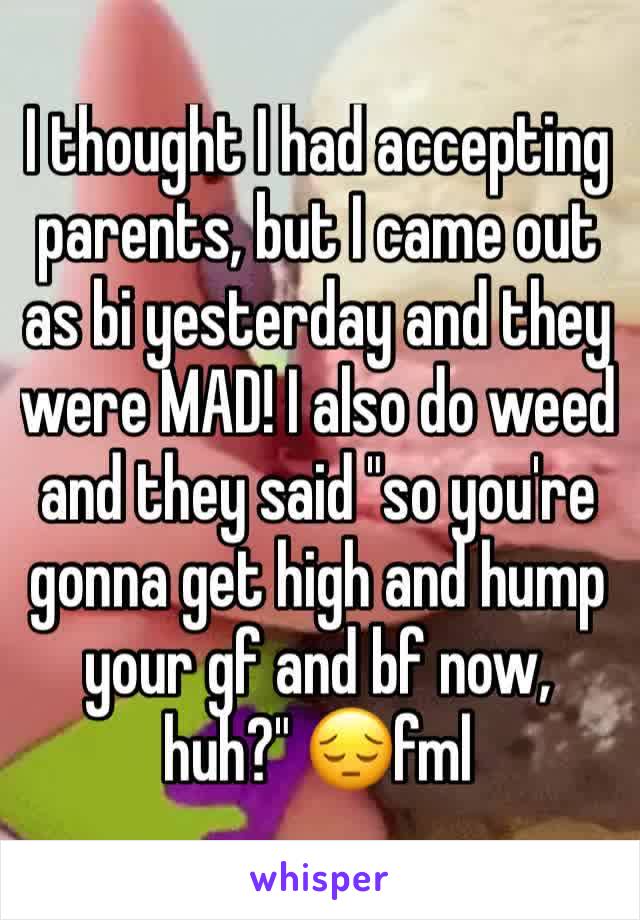 I thought I had accepting parents, but I came out as bi yesterday and they were MAD! I also do weed and they said "so you're gonna get high and hump your gf and bf now, huh?" 😔fml