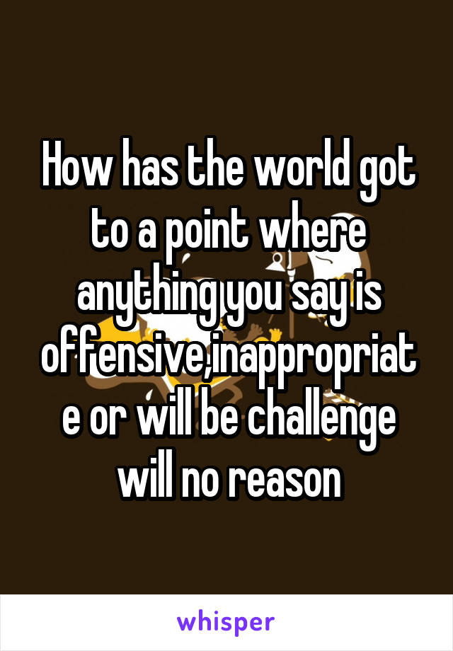 How has the world got to a point where anything you say is offensive,inappropriate or will be challenge will no reason