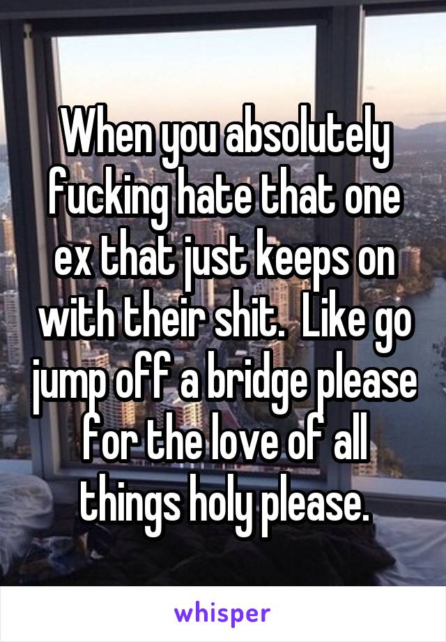 When you absolutely fucking hate that one ex that just keeps on with their shit.  Like go jump off a bridge please for the love of all things holy please.