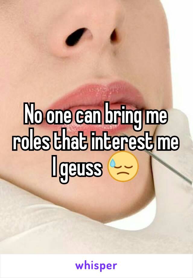 No one can bring me roles that interest me I geuss 😓