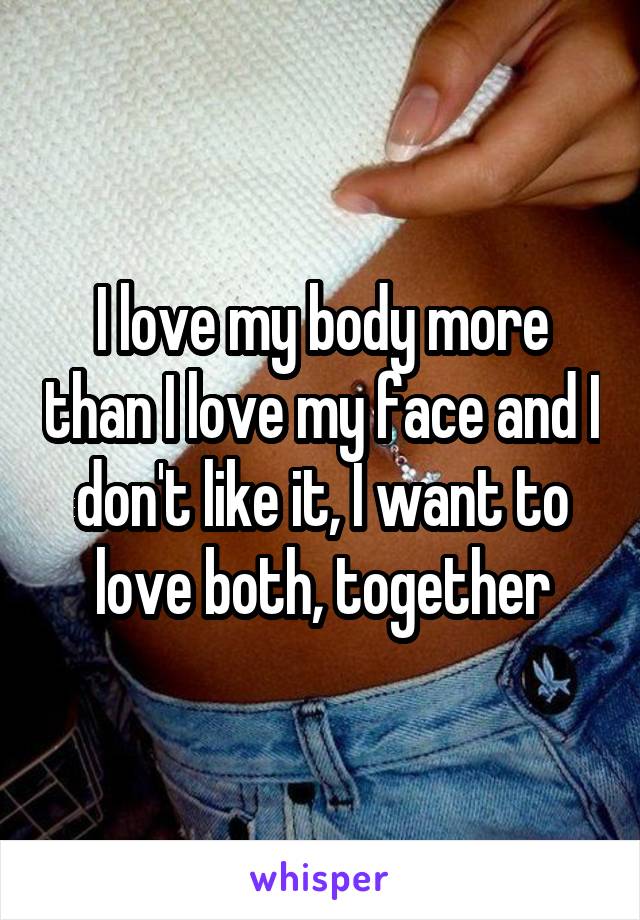 I love my body more than I love my face and I don't like it, I want to love both, together