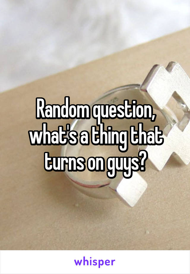 Random question, what's a thing that turns on guys?