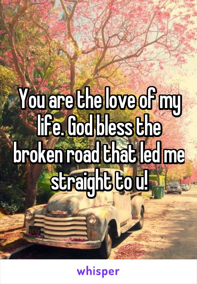 You are the love of my life. God bless the broken road that led me straight to u!