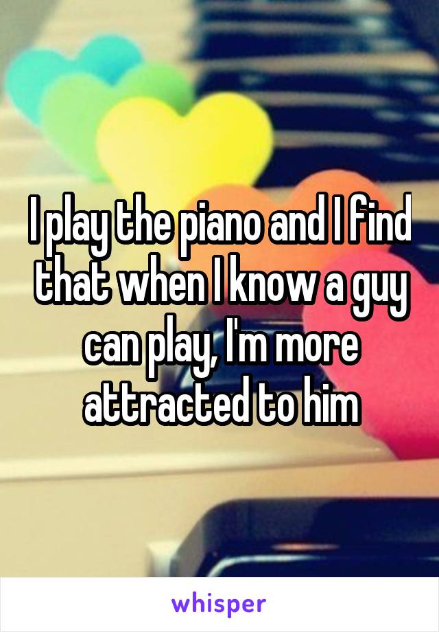 I play the piano and I find that when I know a guy can play, I'm more attracted to him