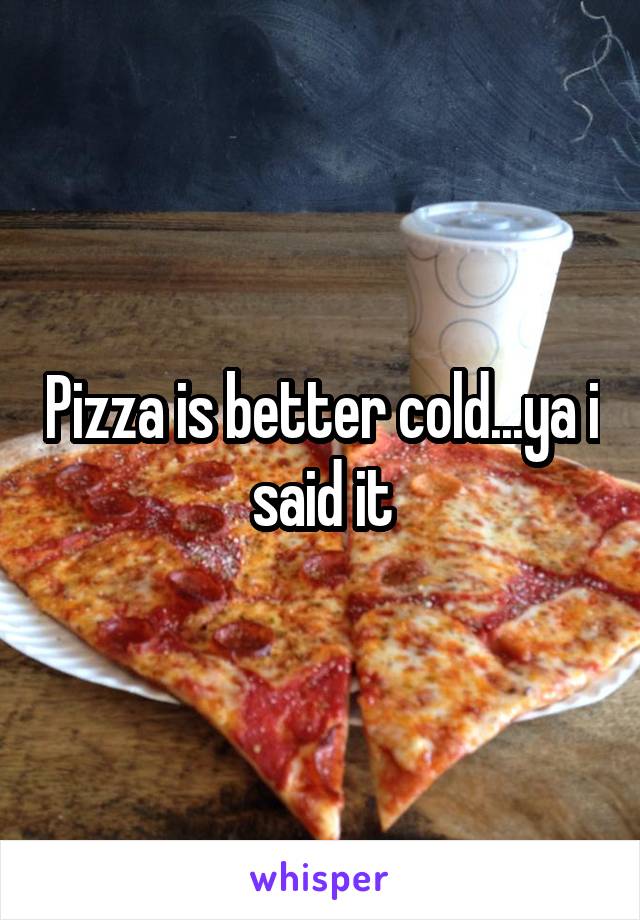 Pizza is better cold...ya i said it