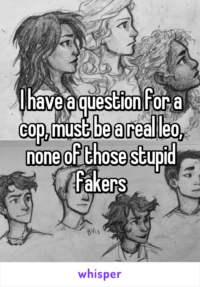 I have a question for a cop, must be a real leo, none of those stupid fakers