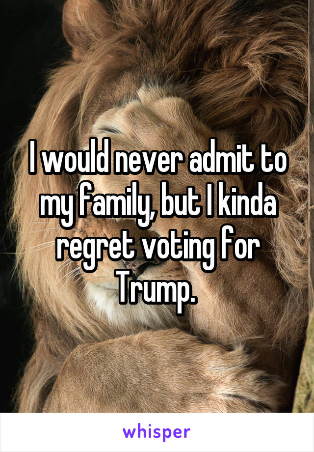 I would never admit to my family, but I kinda regret voting for Trump. 