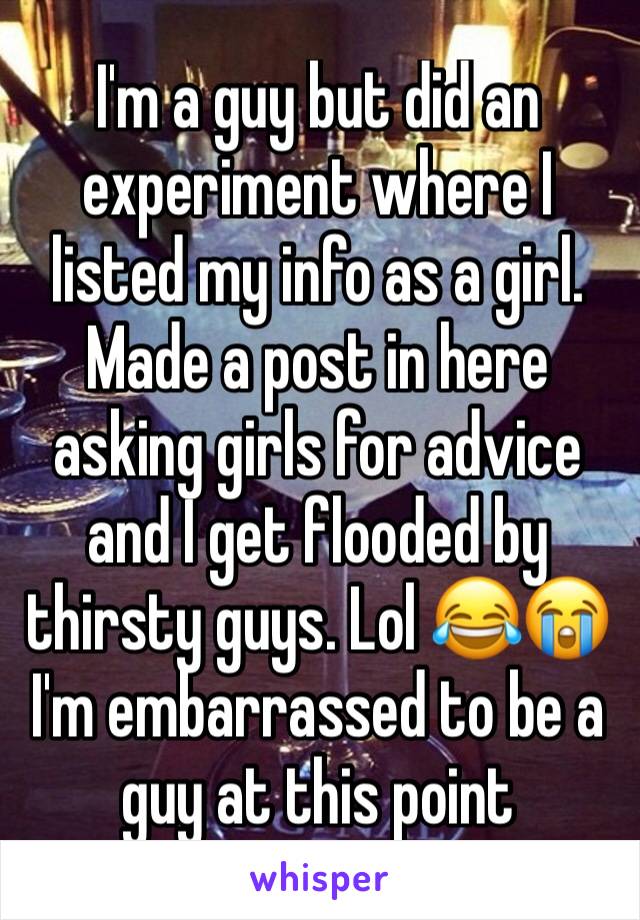 I'm a guy but did an experiment where I listed my info as a girl. Made a post in here asking girls for advice and I get flooded by thirsty guys. Lol 😂😭 I'm embarrassed to be a guy at this point 