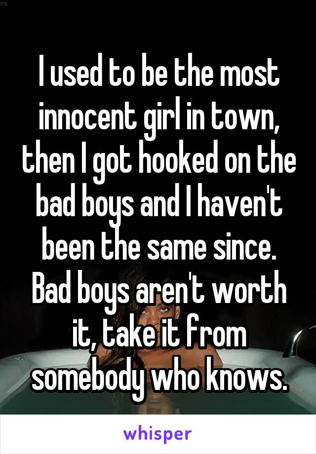 I used to be the most innocent girl in town, then I got hooked on the bad boys and I haven't been the same since. Bad boys aren't worth it, take it from somebody who knows.