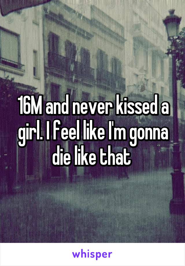 16M and never kissed a girl. I feel like I'm gonna die like that 