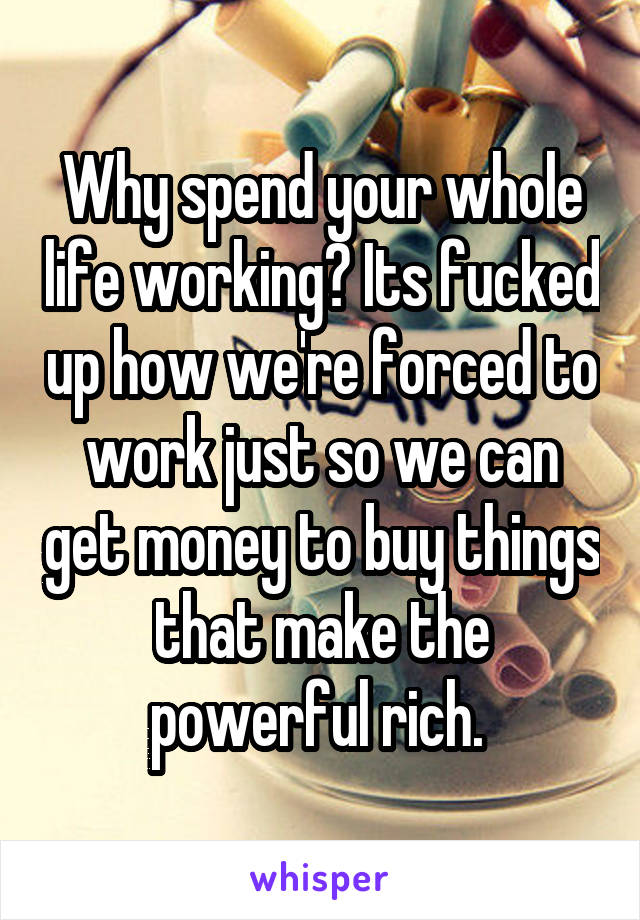 Why spend your whole life working? Its fucked up how we're forced to work just so we can get money to buy things that make the powerful rich. 