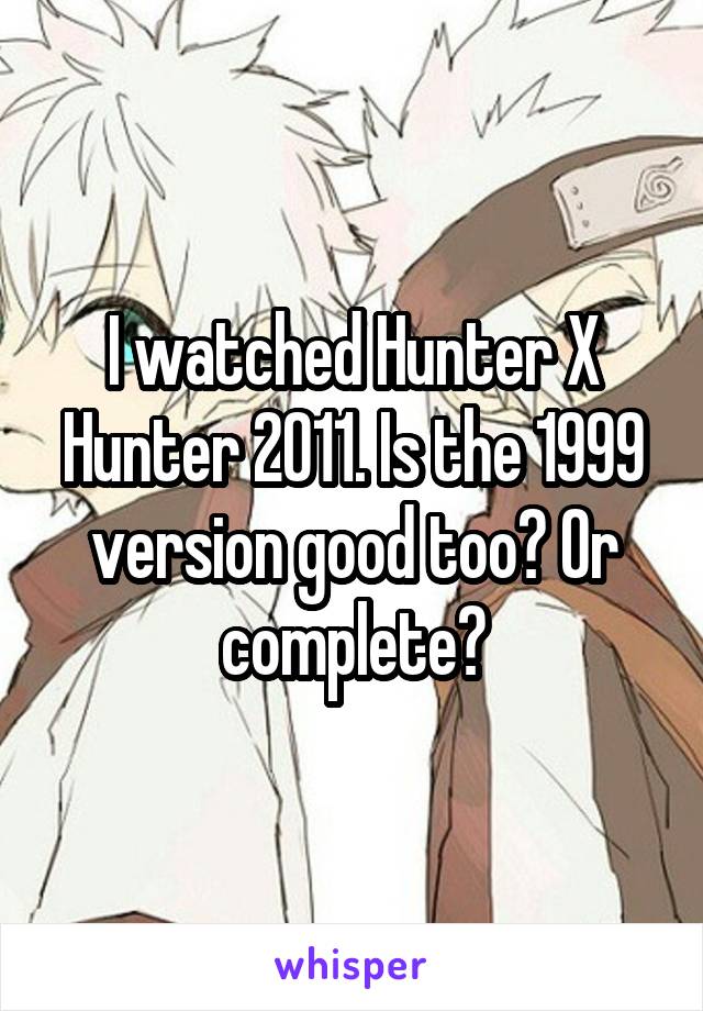 I watched Hunter X Hunter 2011. Is the 1999 version good too? Or complete?