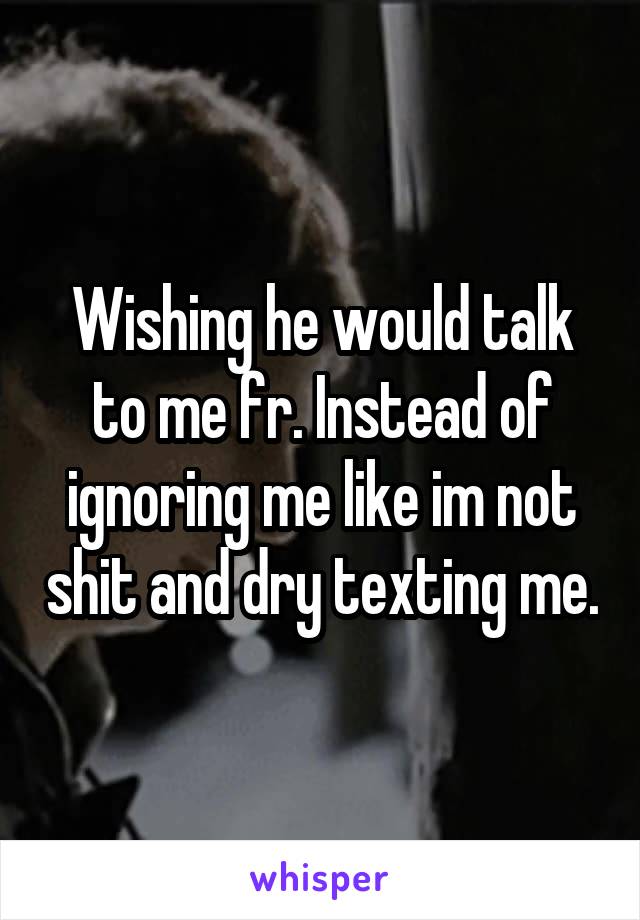 Wishing he would talk to me fr. Instead of ignoring me like im not shit and dry texting me.