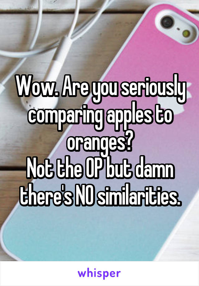 Wow. Are you seriously comparing apples to oranges?
Not the OP but damn there's NO similarities.