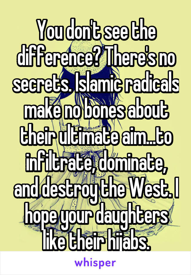 You don't see the difference? There's no secrets. Islamic radicals make no bones about their ultimate aim...to infiltrate, dominate, and destroy the West. I hope your daughters like their hijabs.