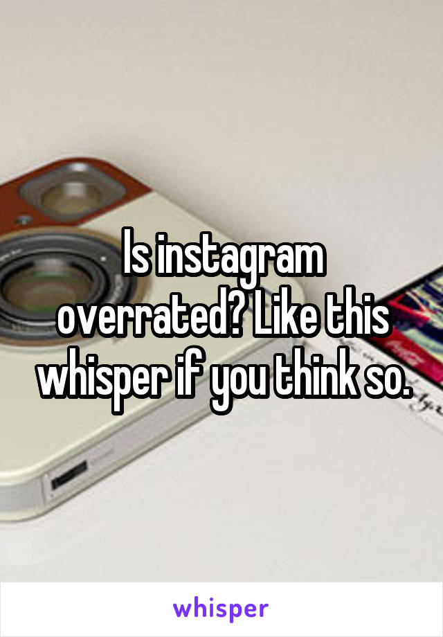 Is instagram overrated? Like this whisper if you think so.