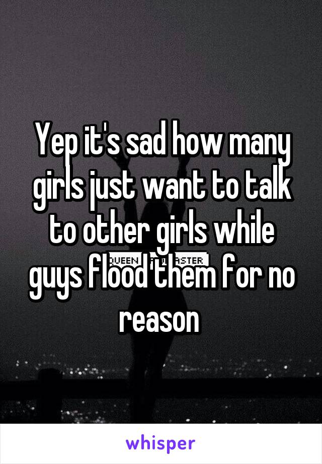 Yep it's sad how many girls just want to talk to other girls while guys flood them for no reason 