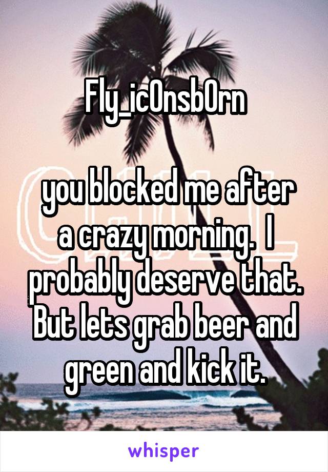 Fly_icOnsbOrn

 you blocked me after a crazy morning.  I probably deserve that. But lets grab beer and green and kick it.