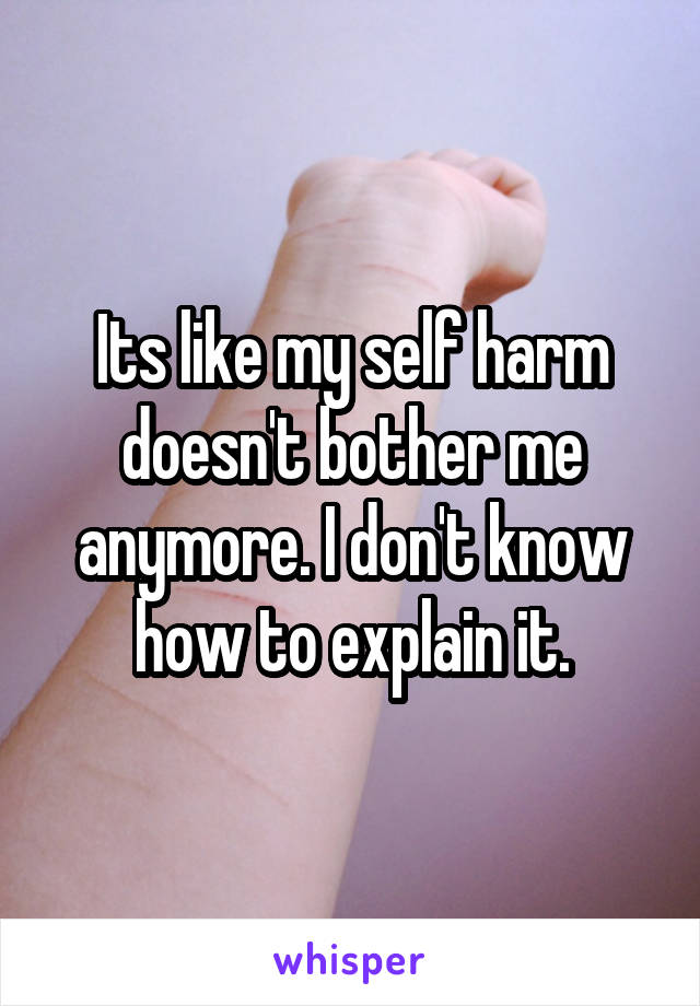 Its like my self harm doesn't bother me anymore. I don't know how to explain it.