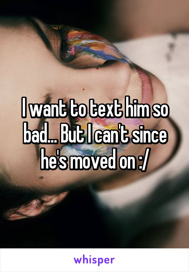 I want to text him so bad... But I can't since he's moved on :/