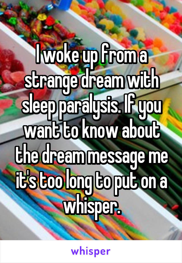 I woke up from a strange dream with sleep paralysis. If you want to know about the dream message me it's too long to put on a whisper.