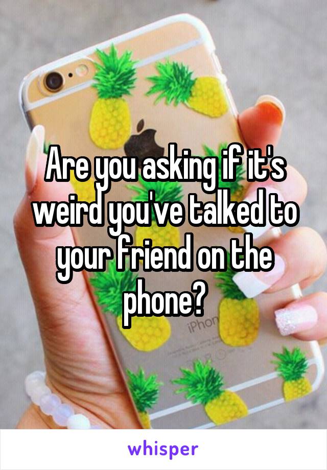 Are you asking if it's weird you've talked to your friend on the phone?