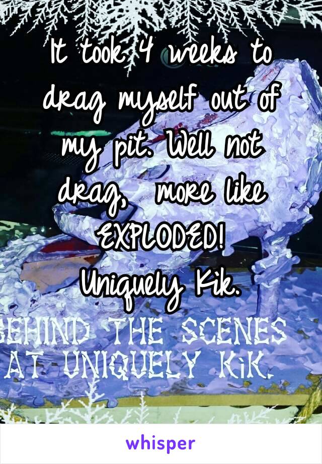 It took 4 weeks to drag myself out of my pit. Well not drag,  more like EXPLODED!
Uniquely Kìk.