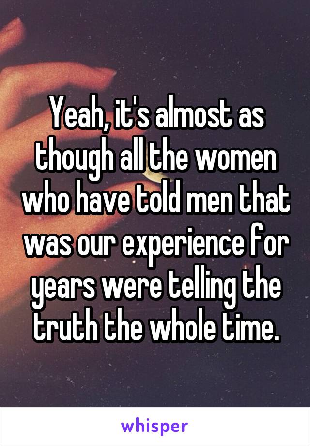 Yeah, it's almost as though all the women who have told men that was our experience for years were telling the truth the whole time.