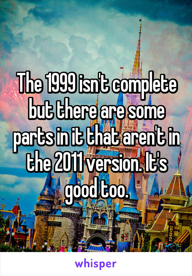 The 1999 isn't complete but there are some parts in it that aren't in the 2011 version. It's good too.