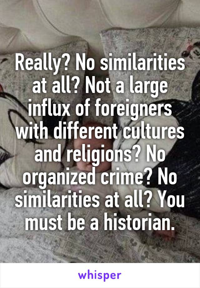 Really? No similarities at all? Not a large influx of foreigners with different cultures and religions? No organized crime? No similarities at all? You must be a historian.