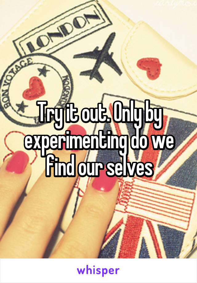 Try it out. Only by experimenting do we find our selves