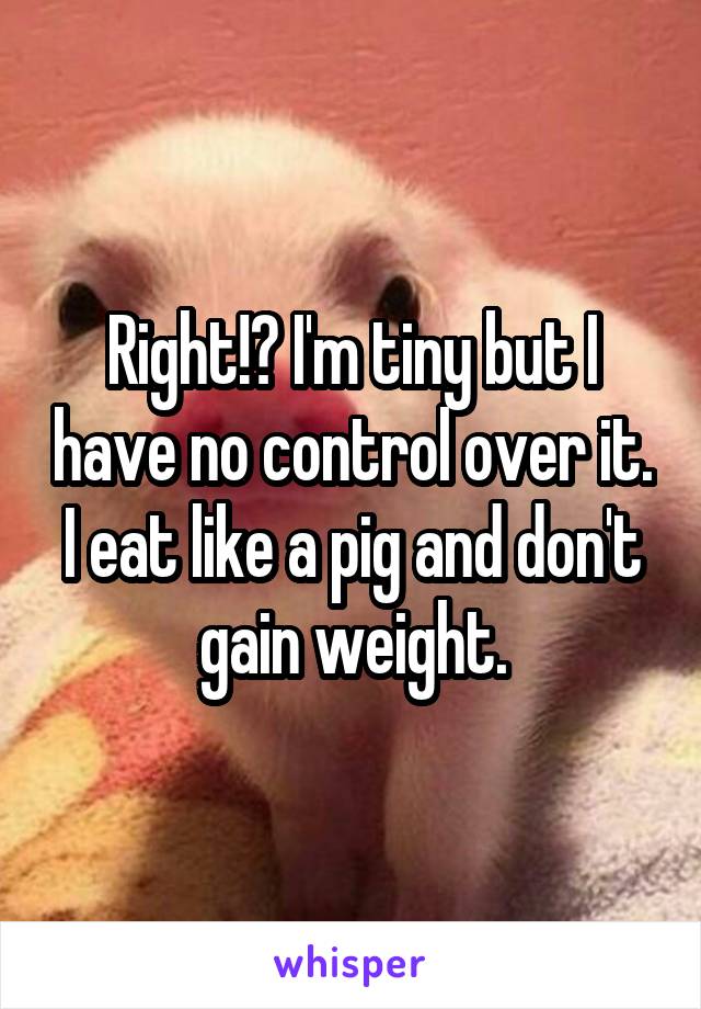 Right!? I'm tiny but I have no control over it. I eat like a pig and don't gain weight.