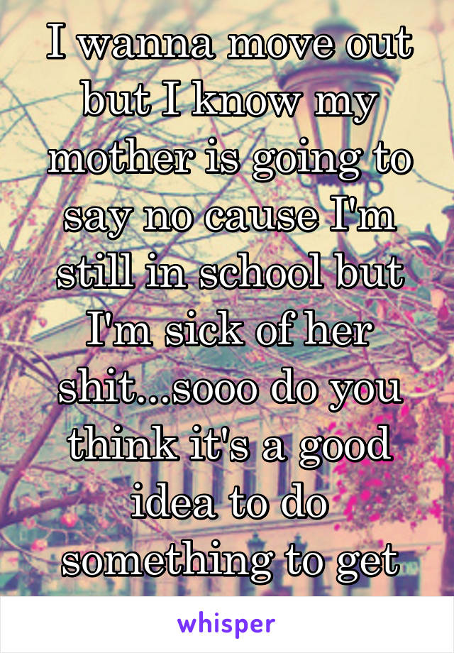 I wanna move out but I know my mother is going to say no cause I'm still in school but I'm sick of her shit...sooo do you think it's a good idea to do something to get kicked out?