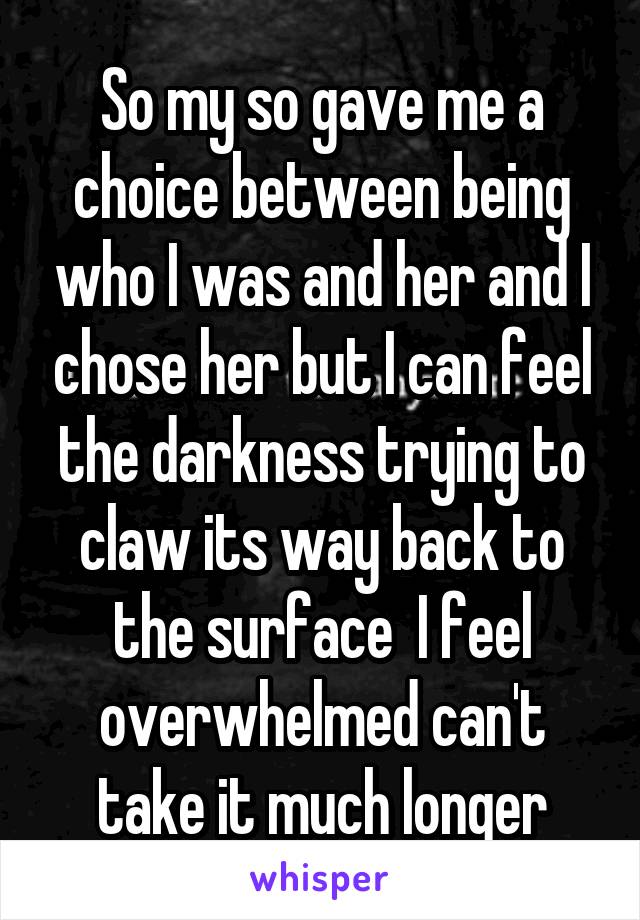 So my so gave me a choice between being who I was and her and I chose her but I can feel the darkness trying to claw its way back to the surface  I feel overwhelmed can't take it much longer