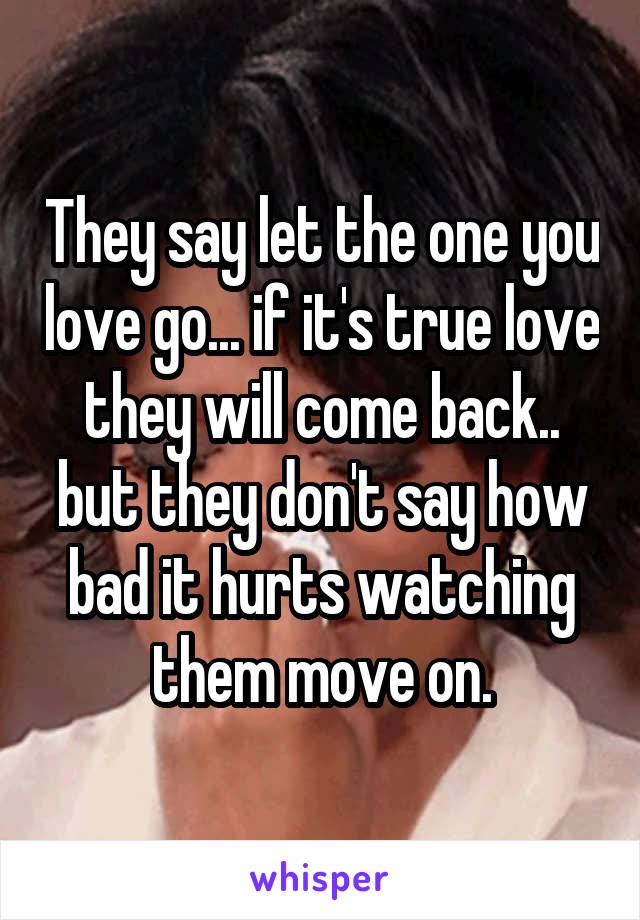 They say let the one you love go... if it's true love they will come back.. but they don't say how bad it hurts watching them move on.