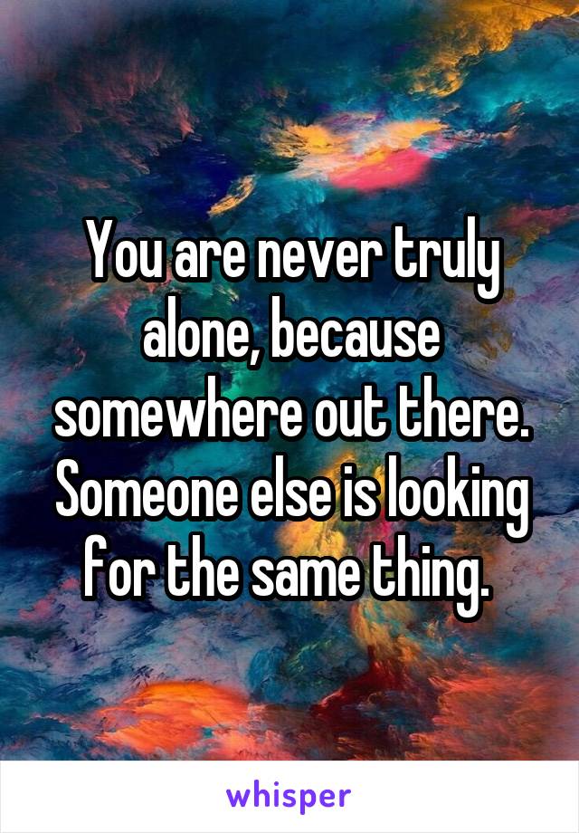 You are never truly alone, because somewhere out there. Someone else is looking for the same thing. 