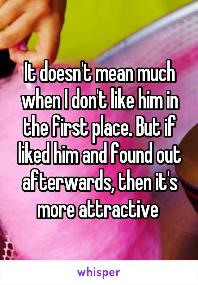 It doesn't mean much when I don't like him in the first place. But if liked him and found out afterwards, then it's more attractive 