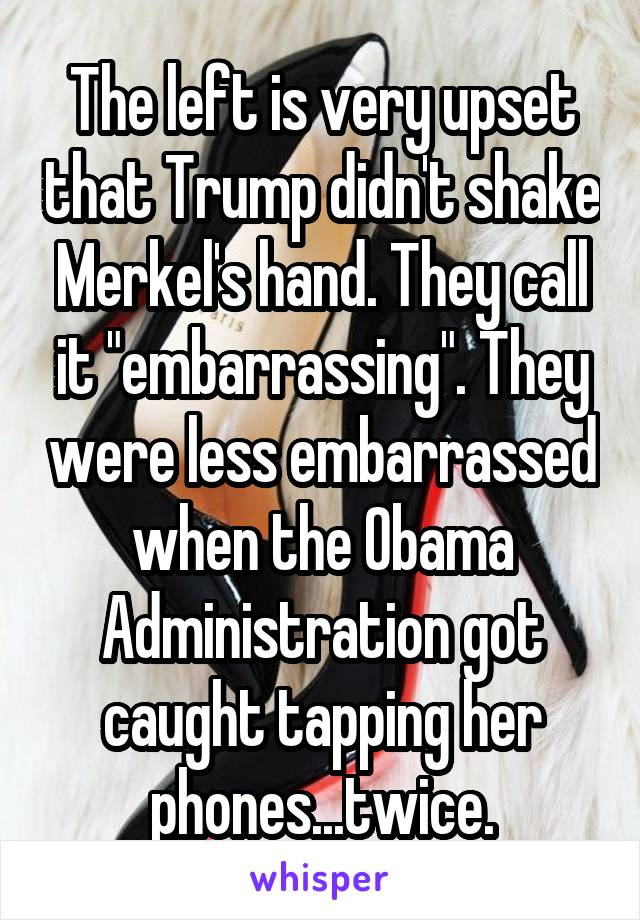 The left is very upset that Trump didn't shake Merkel's hand. They call it "embarrassing". They were less embarrassed when the Obama Administration got caught tapping her phones...twice.