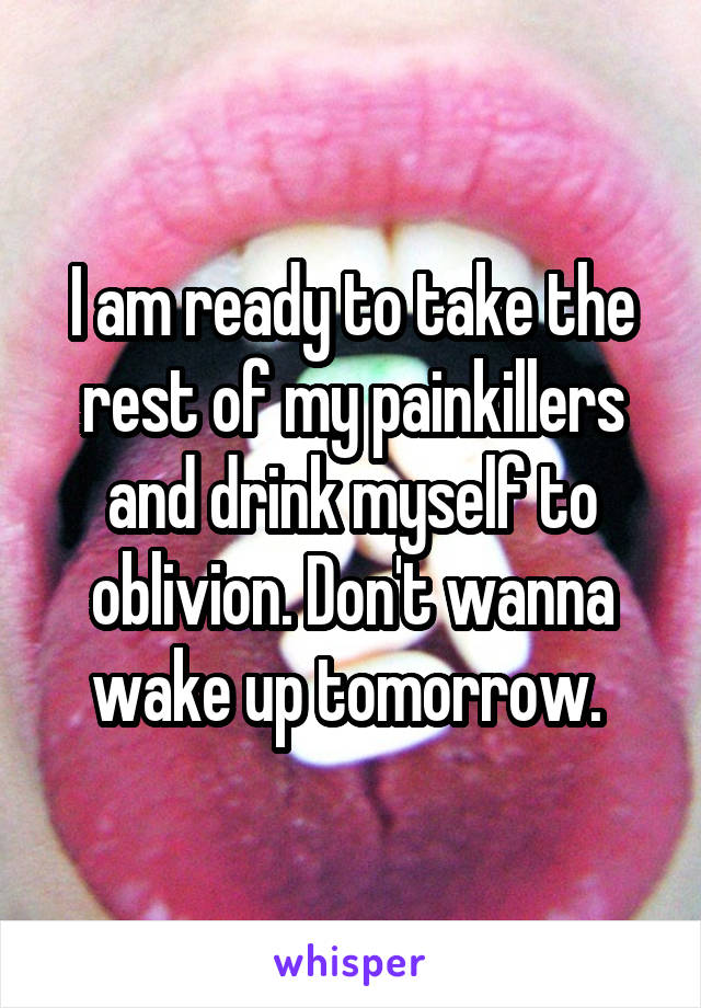 I am ready to take the rest of my painkillers and drink myself to oblivion. Don't wanna wake up tomorrow. 