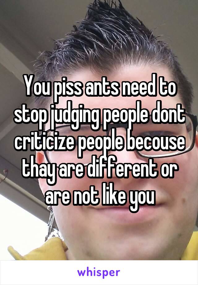 You piss ants need to stop judging people dont criticize people becouse thay are different or are not like you