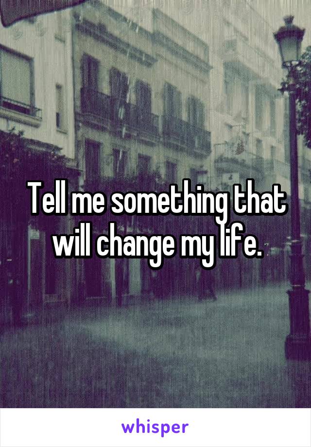 Tell me something that will change my life.