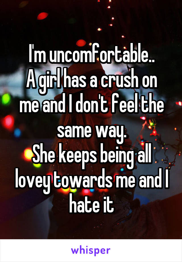 I'm uncomfortable..
A girl has a crush on me and I don't feel the same way.
She keeps being all lovey towards me and I hate it