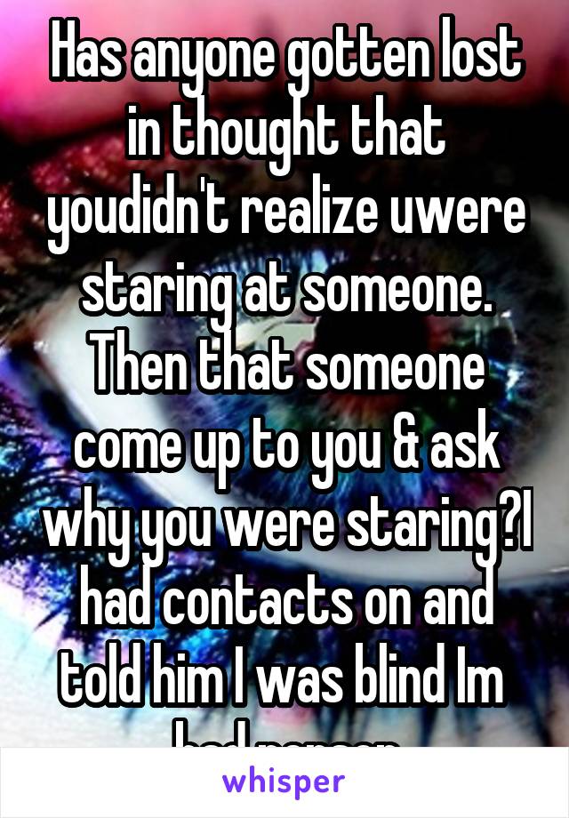 Has anyone gotten lost in thought that youdidn't realize uwere staring at someone. Then that someone come up to you & ask why you were staring?I had contacts on and told him I was blind Im  bad person