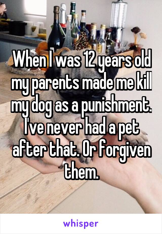 When I was 12 years old my parents made me kill my dog as a punishment. I've never had a pet after that. Or forgiven them.