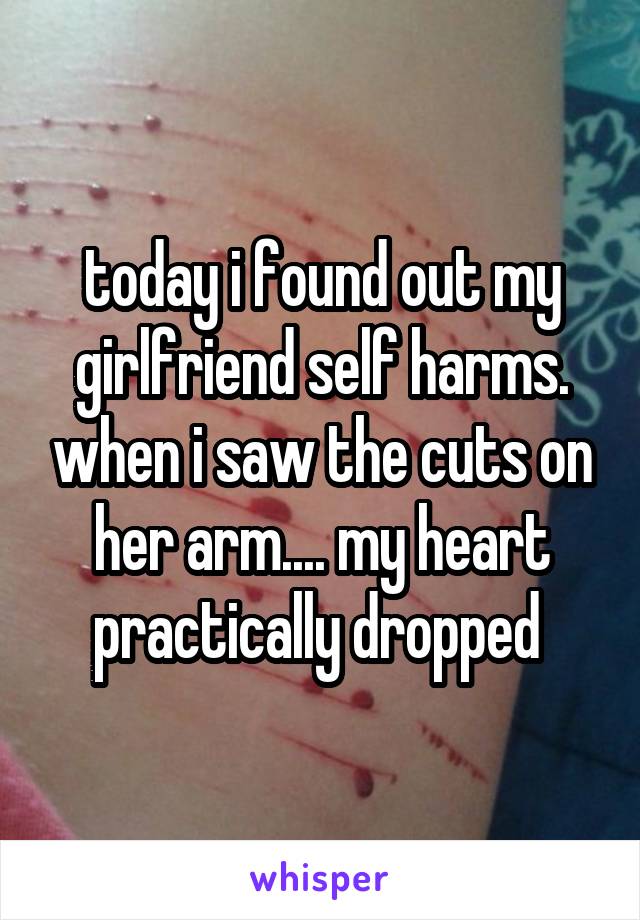 today i found out my girlfriend self harms. when i saw the cuts on her arm.... my heart practically dropped 