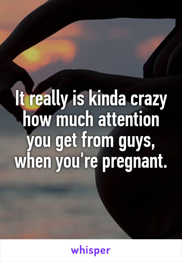 It really is kinda crazy how much attention you get from guys, when you're pregnant.