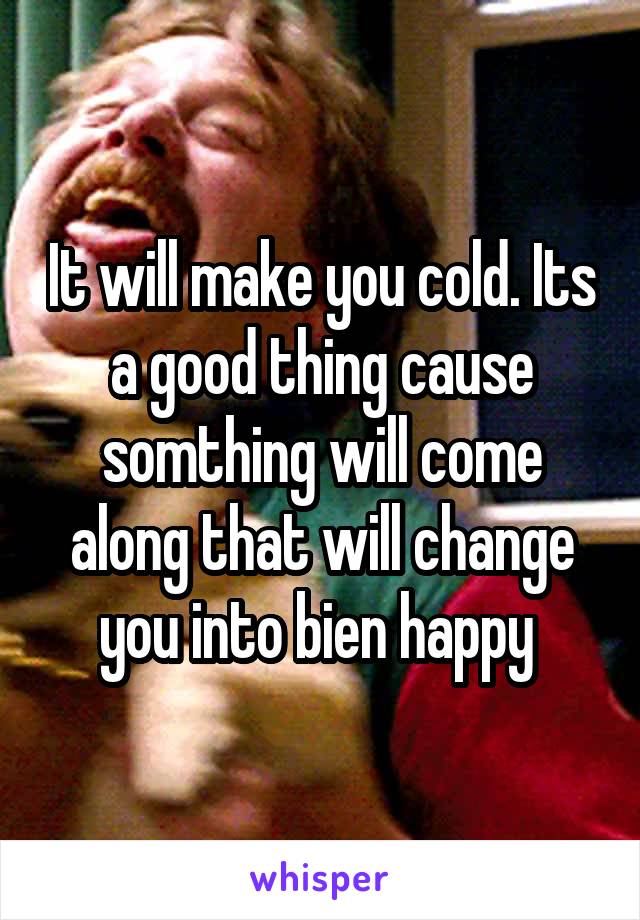 It will make you cold. Its a good thing cause somthing will come along that will change you into bien happy 