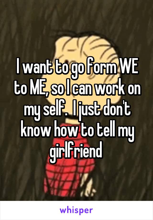 I want to go form WE to ME, so I can work on my self.  I just don't know how to tell my girlfriend 