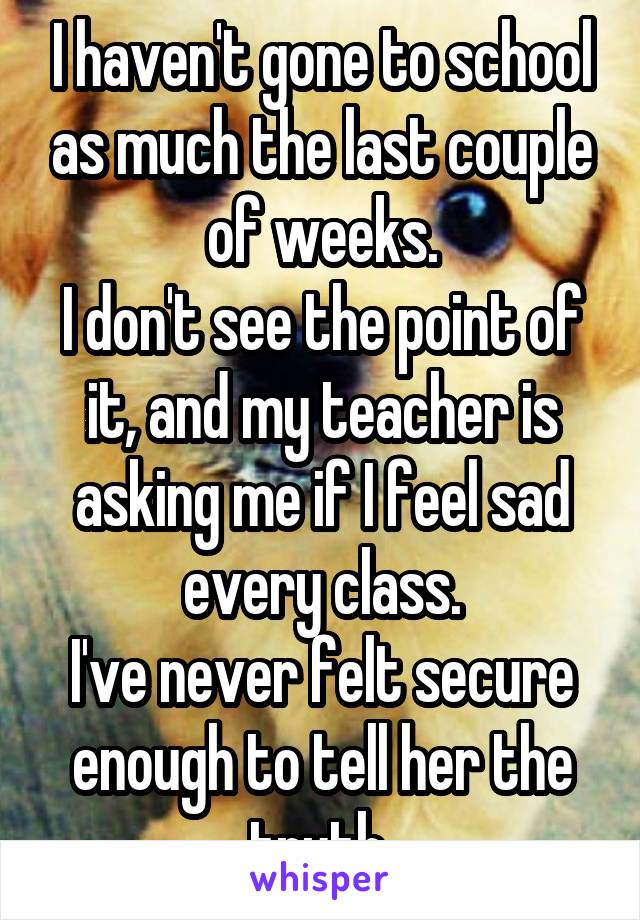 I haven't gone to school as much the last couple of weeks.
I don't see the point of it, and my teacher is asking me if I feel sad every class.
I've never felt secure enough to tell her the truth 